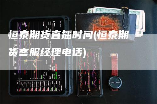 恒泰期货直播时间(恒泰期货客服经理电话)