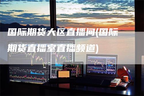 国际期货大区直播间(国际期货直播室直播频道)