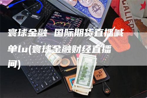 寰球金融 国际期货直播喊单lu(寰球金融财经直播间)