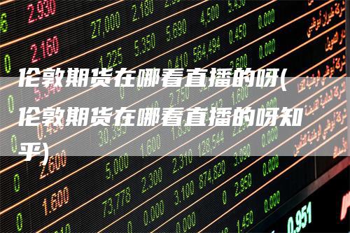 伦敦期货在哪看直播的呀(伦敦期货在哪看直播的呀知乎)