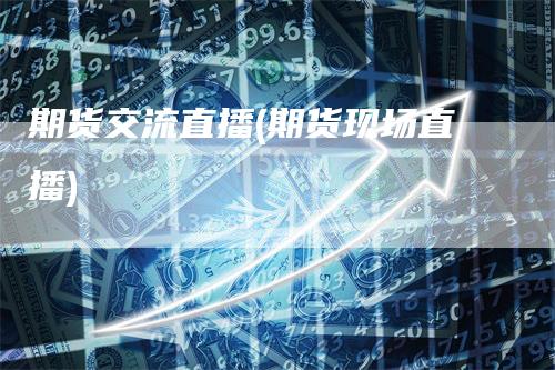 期货交流直播(期货现场直播)