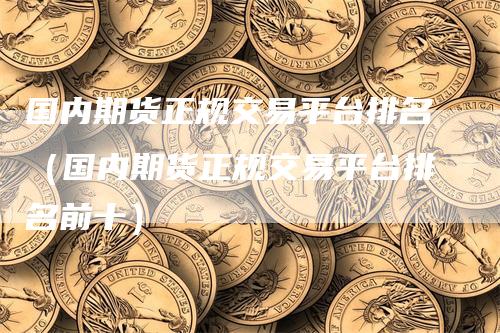 国内期货正规交易平台排名（国内期货正规交易平台排名前十）