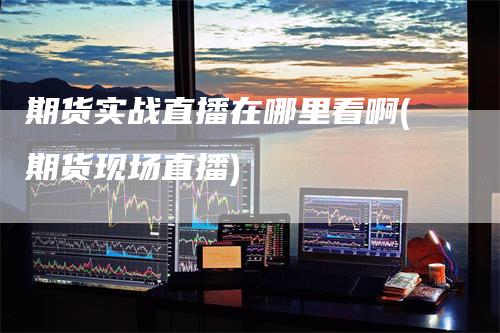 期货实战直播在哪里看啊(期货现场直播)