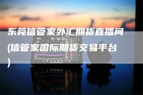 东莞信管家外汇期货直播间(信管家国际期货交易平台)