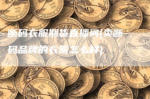 断码衣服期货直播间(卖断码品牌的衣服怎么样)