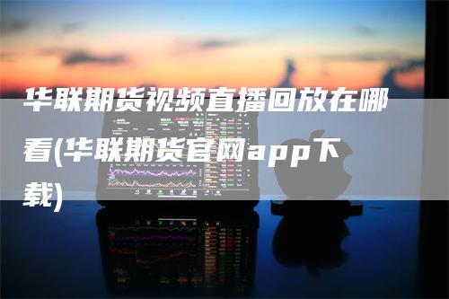 华联期货视频直播回放在哪看(华联期货官网app下载)