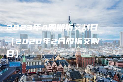 2023年A股期指交割日（2020年2月股指交割日）