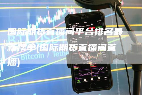 国际期货直播间平台排名最新榜单(国际期货直播间直播)