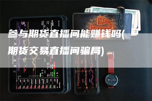 参与期货直播间能赚钱吗(期货交易直播间骗局)