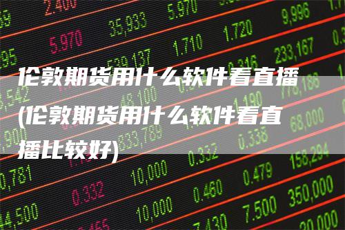 伦敦期货用什么软件看直播(伦敦期货用什么软件看直播比较好)