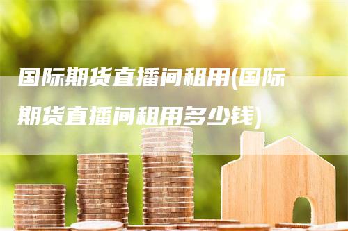 国际期货直播间租用(国际期货直播间租用多少钱)