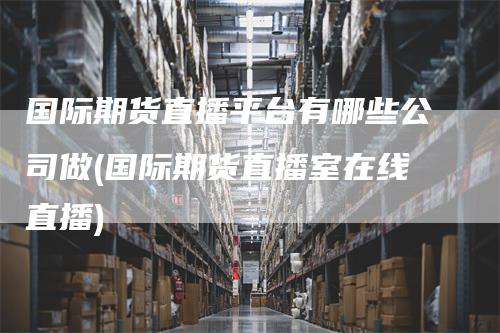 国际期货直播平台有哪些公司做(国际期货直播室在线直播)