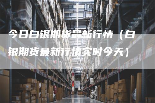 今日白银期货最新行情（白银期货最新行情实时今天）