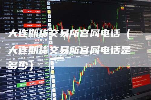 大连期货交易所官网电话（大连期货交易所官网电话是多少）