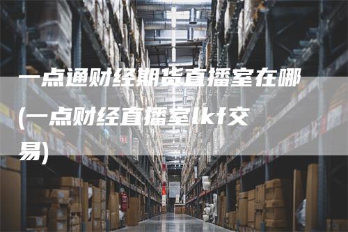 一点通财经期货直播室在哪(一点财经直播室lkf交易)