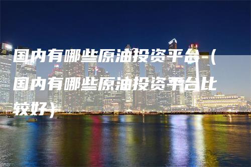 国内有哪些原油投资平台（国内有哪些原油投资平台比较好）