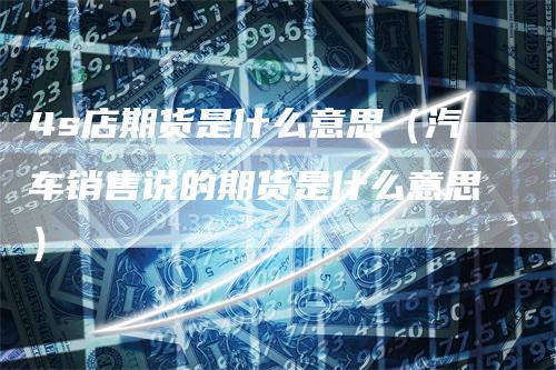 4s店期货是什么意思（汽车销售说的期货是什么意思）