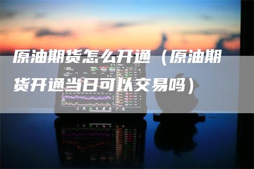 原油期货怎么开通(原油期货开通当日可以交易吗)-天宇期货