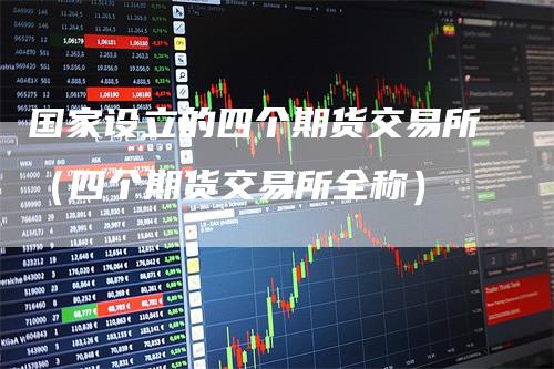 国家设立的四个期货交易所（四个期货交易所全称）