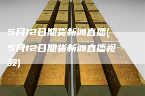 5月12日期货新闻直播(5月12日期货新闻直播视频)