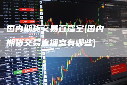 国内期货交易直播室(国内期货交易直播室有哪些)