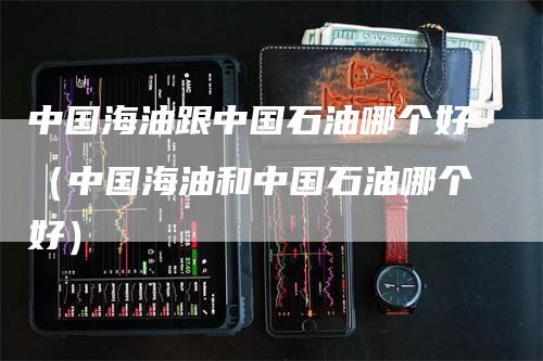 中国海油跟中国石油哪个好（中国海油和中国石油哪个好）
