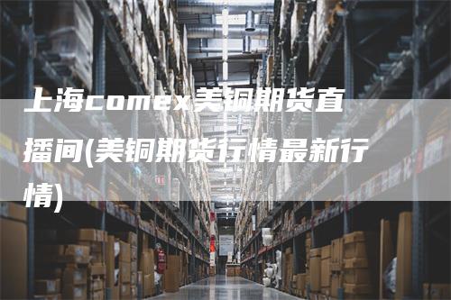 上海comex美铜期货直播间(美铜期货行情最新行情)