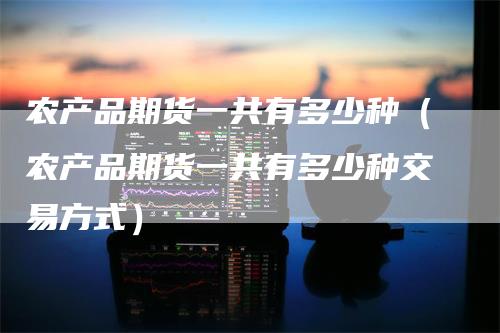 农产品期货一共有多少种（农产品期货一共有多少种交易方式）