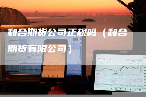 和合期货公司正规吗（和合期货有限公司）