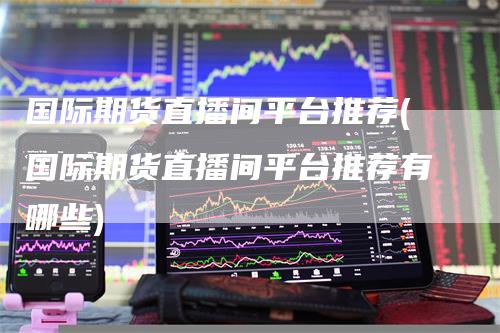 国际期货直播间平台推荐(国际期货直播间平台推荐有哪些)