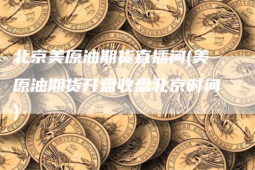 北京美原油期货直播间(美原油期货开盘收盘北京时间)