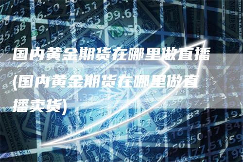 国内黄金期货在哪里做直播(国内黄金期货在哪里做直播卖货)