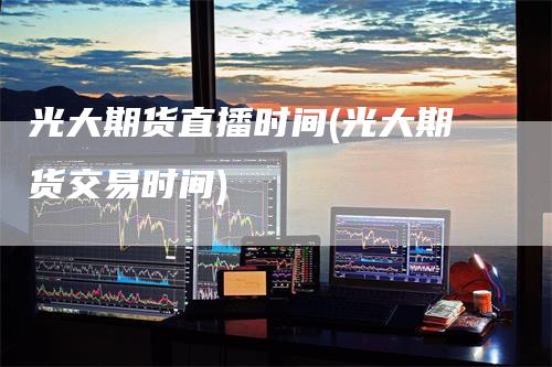光大期货直播时间(光大期货交易时间)