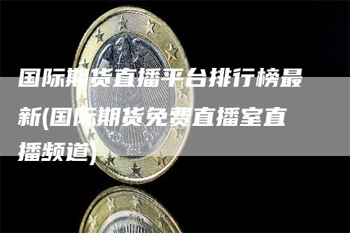 国际期货直播平台排行榜最新(国际期货免费直播室直播频道)