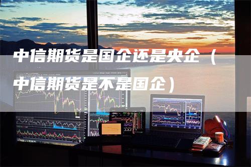 中信期货是国企还是央企（中信期货是不是国企）