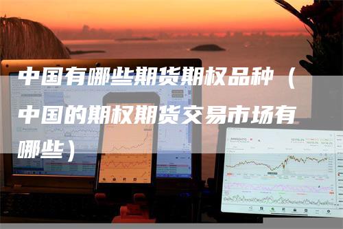 中国有哪些期货期权品种（中国的期权期货交易市场有哪些）