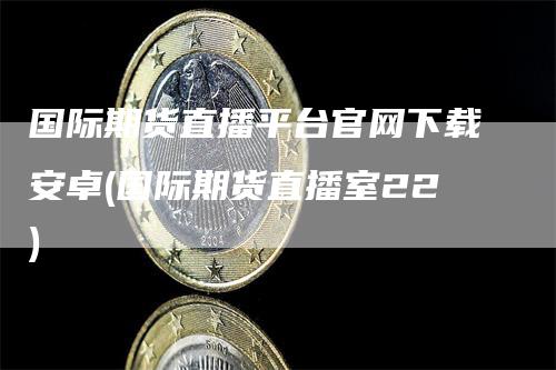 国际期货直播平台官网下载安卓(国际期货直播室22)-天宇期货
