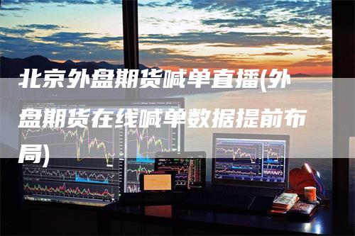 北京外盘期货喊单直播(外盘期货在线喊单数据提前布局)