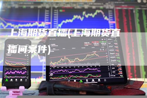 上海期货直播(上海期货直播间案件)