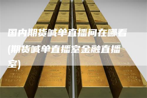 国内期货喊单直播间在哪看(期货喊单直播室金融直播室)