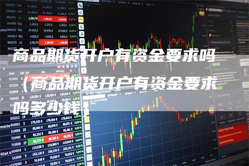 商品期货开户有资金要求吗（商品期货开户有资金要求吗多少钱）
