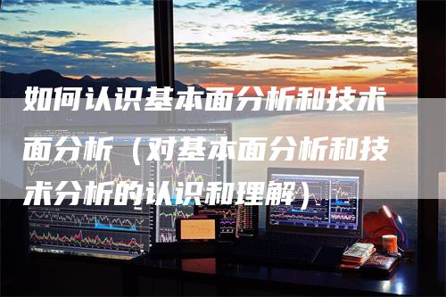 如何认识基本面分析和技术面分析（对基本面分析和技术分析的认识和理解）