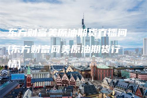 东方财富美原油期货直播间(东方财富网美原油期货行情)