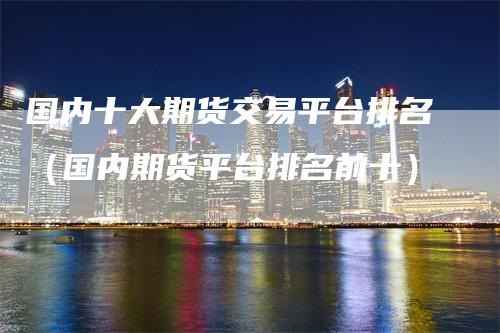 国内十大期货交易平台排名（国内期货平台排名前十）