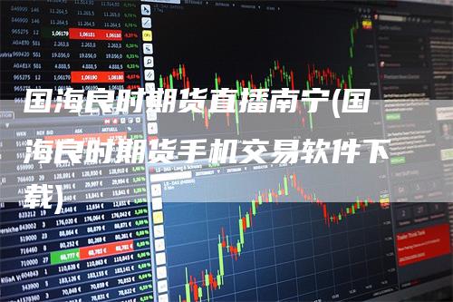 国海良时期货直播南宁(国海良时期货手机交易软件下载)