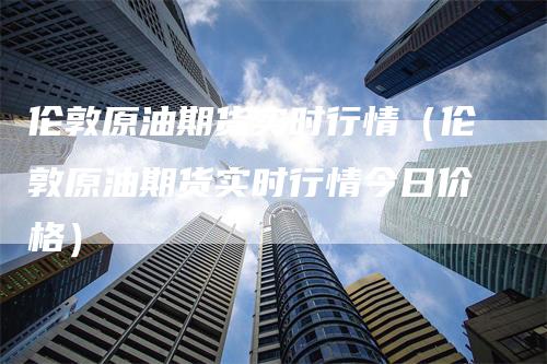 伦敦原油期货实时行情（伦敦原油期货实时行情今日价格）