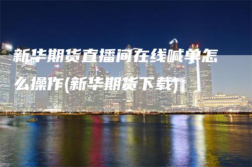 新华期货直播间在线喊单怎么操作(新华期货下载)