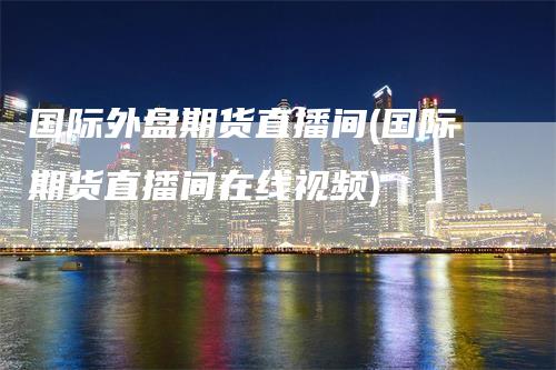 国际外盘期货直播间(国际期货直播间在线视频)-天宇期货