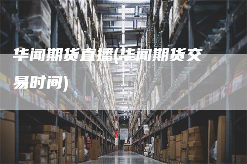 华闻期货直播(华闻期货交易时间)