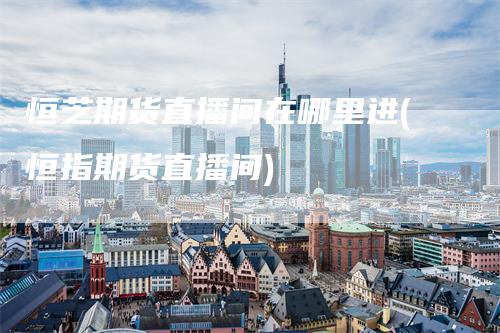 恒芝期货直播间在哪里进(恒指期货直播间)